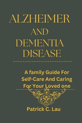 Alzheimer And Dementia Disease: A Family Guide for Self-Care And Caring For Your Loved Ones by C. Lau, Patrick