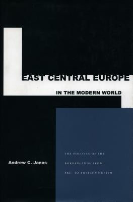 East Central Europe in the Modern World: The Politics of the Borderlands from Pre- To Postcommunism by Janos, Andrew C.
