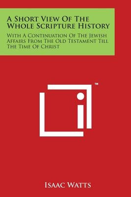 A Short View Of The Whole Scripture History: With A Continuation Of The Jewish Affairs From The Old Testament Till The Time Of Christ by Watts, Isaac