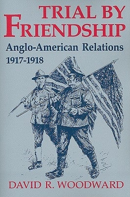 Trial by Friendship: Anglo-American Relations, 1917-1918 by Woodward, David R.