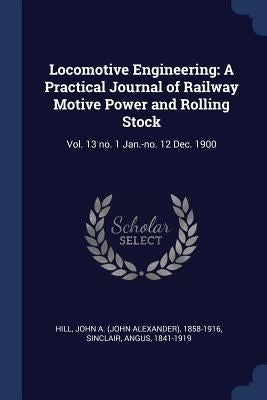 Locomotive Engineering: A Practical Journal of Railway Motive Power and Rolling Stock: Vol. 13 no. 1 Jan.-no. 12 Dec. 1900 by Hill, John A. 1858-1916