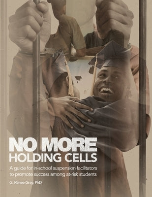No More Holding Cells: A Guide for In-School Suspension Facilitators to Promote Success Among At-Risk Students by Gray, G. Renee
