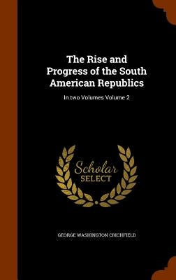The Rise and Progress of the South American Republics: In two Volumes Volume 2 by Crichfield, George Washington