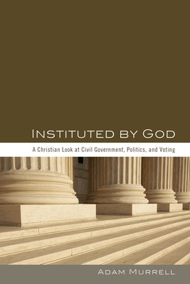 Instituted by God: A Christian Look at Civil Government, Politics, and Voting by Murrell, Adam
