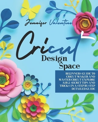 Cricut Design Space: Beginners Guide to Cricut Maker and Master Cricut Explore Air 2. Secret Tips and Tricks in a Step-by-Step Detailed Gui by Valentine, Jennifer