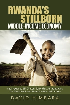 Rwanda's Stillborn Middle-Income Economy: Paul Kagame, Bill Clinton, Tony Blair, Jim Yong Kim, the World Bank and Rwanda Vision 2020 Fiasco by Himbara, David