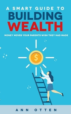 A Smart Guide to Building Wealth: Money Moves Your Parents Wish They Had Made by Otten, Ann