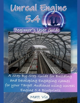 Unreal Engine 5.4 Beginner's User Guide: A Step-By-Step Guide for Building and Developing Engaging Games for your Target Audience using Unreal Engine by Vic, Matt