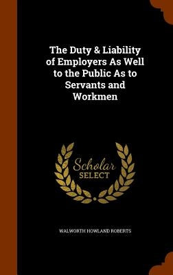 The Duty & Liability of Employers As Well to the Public As to Servants and Workmen by Roberts, Walworth Howland
