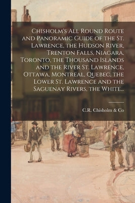 Chisholm's All Round Route and Panoramic Guide of the St. Lawrence, the Hudson River, Trenton Falls, Niagara, Toronto, the Thousand Islands and the Ri by C. R. Chisholm &. Co (Montreal, Quebec)