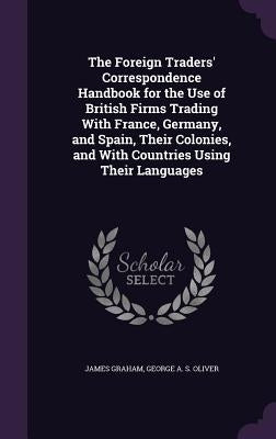 The Foreign Traders' Correspondence Handbook for the Use of British Firms Trading With France, Germany, and Spain, Their Colonies, and With Countries by Graham, James