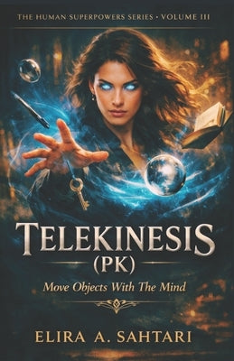 TELEKINESIS (PK) Move Objects With The Mind, Volume III: A Structured, Physical Guide To One of The Most Misunderstood Human Abilities by Sahtari, Elira
