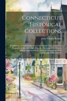 Connecticut Historical Collections: Containing a General Collection of Interesting Facts, Traditions, Biographical Sketches, Anecdotes, &c., Relating by Barber, John Warner