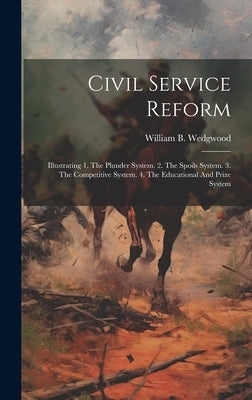 Civil Service Reform: Illustrating 1. The Plunder System. 2. The Spoils System. 3. The Competitive System. 4. The Educational And Prize Syst by Wedgwood, William B.
