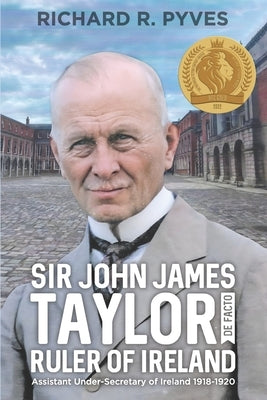 Sir John James Taylor De Facto Ruler of Ireland: Assistant Under-Secretary of Ireland 1918 - 1920 by Pyves, Richard R.