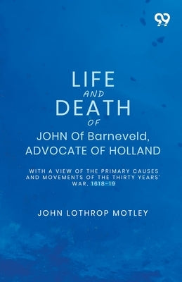 Life And Death Of John Of Barneveld, Advocate Of Holland: With A View Of The Primary Causes And Movements Of The Thirty Years' War, 1618-19 by Motley, John Lothrop