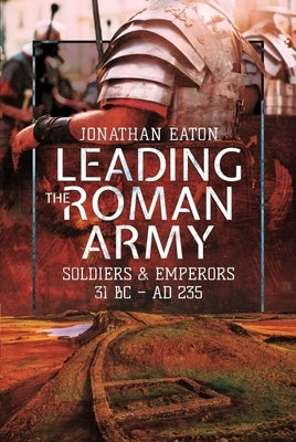 Leading the Roman Army: Soldiers and Emperors, 31 BC - Ad 235 by Eaton, Jonathan Mark