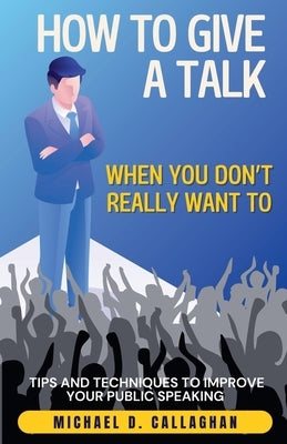 How to Give a Talk When You Don't Really Want To: Tips and Techniques to Improve Your Public Speaking by Callaghan, Michael D.