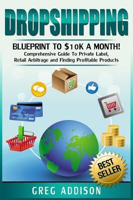 Dropshipping: Blueprint to $10k a Month!- Comprehensive Guide To Private Label, Retail Arbitrage and Finding Profitable Products by Addison, Greg