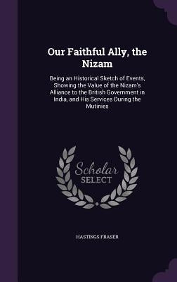 Our Faithful Ally, the Nizam: Being an Historical Sketch of Events, Showing the Value of the Nizam's Alliance to the British Government in India, an by Fraser, Hastings