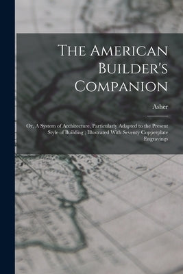 The American Builder's Companion: Or, A System of Architecture, Particularly Adapted to the Present Style of Building; Illustrated With Seventy Copper by Benjamin, Asher 1773-1845