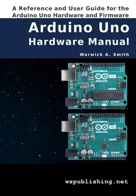 Arduino Uno Hardware Manual: A Reference and User Guide for the Arduino Uno Hardware and Firmware by Smith, Warwick A.