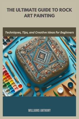 The Ultimate Guide to Rock Art Painting: Techniques, Tips, and Creative Ideas for Beginners by Anthony, Williams