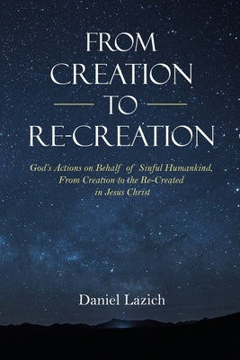 From Creation to Re-Creation: God's Actions on Behalf of Sinful Humankind, from Creation to the Re-Created in Jesus Christ by Lazich, Daniel