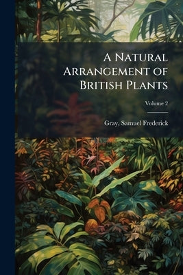 A Natural Arrangement of British Plants: According to Their Relations to Each Other as Pointed out by Jussieu, De Candolle, Brown, &c. ... Volume; Vol by Gray, Samuel Frederick 1766-1828