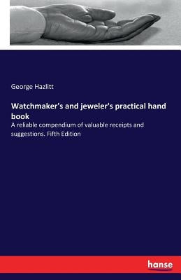 Watchmaker's and jeweler's practical hand book: A reliable compendium of valuable receipts and suggestions. Fifth Edition by Hazlitt, George