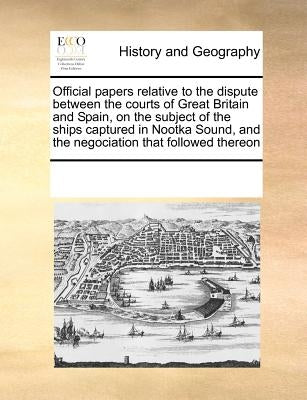 Official Papers Relative to the Dispute Between the Courts of Great Britain and Spain, on the Subject of the Ships Captured in Nootka Sound, and the N by Multiple Contributors