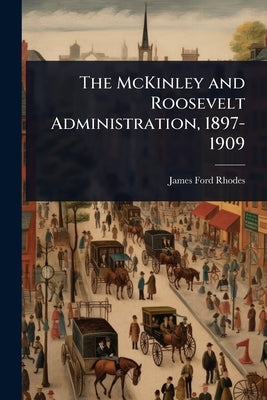 The McKinley and Roosevelt Administration, 1897-1909 by Rhodes, James Ford