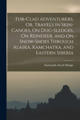 Fur-Clad Adventurers, Or, Travels in Skin-Canoes, On Dog-Sledges, On Reindeer, and On Snow-Shoes Through Alaska, Kamchatka, and Eastern Siberia by Mudge, Zachariah Atwell