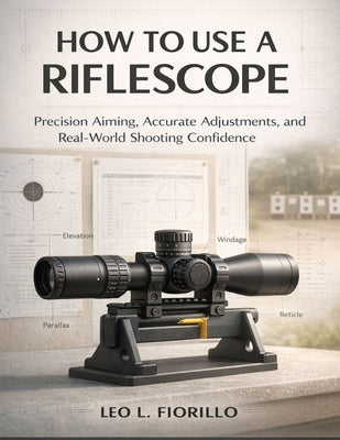 How To Use A Riflescope: Precision Aiming, Accurate Adjustments, and Real-World Shooting Confidence by Fiorillo, Leo L.