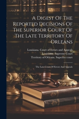 A Digest Of The Reported Decisions Of The Superior Court Of The Late Territory Of Orleans: The Late Court Of Errors And Appeals by Louisiana Court of Errors and Appeals