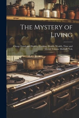 The Mystery of Living: Cheap, Good and Healthy Cooking, Health, Wealth, Time and Morals Volume Multiple Vols by Anonymous