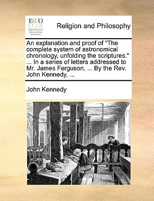 An Explanation and Proof of the Complete System of Astronomical Chronology, Unfolding the Scriptures. ... in a Series of Letters Addressed to Mr. Jame by Kennedy, John