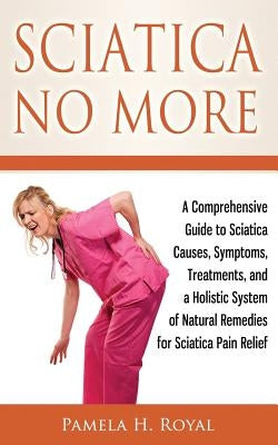 Sciatica No More: A Comprehensive Guide to Sciatica Causes, Symptoms, Treatments, and a Holistic System of Natural Remedies for Sciatica by Royal, Pamela H.