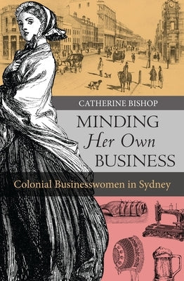 Minding Her Own Business: Colonial Businesswomen in Sydney by Bishop, Catherine