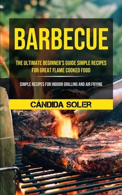 Barbecue: The Ultimate Beginner's Guide Simple Recipes For Great Flame Cooked Food (Simple Recipes For Indoor Grilling And Air Frying) by Soler, Cándida