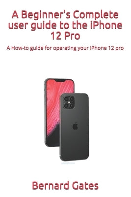 A Beginner's Complete user guide to the iPhone 12 Pro: A How-to guide for operating your iPhone 12 pro by Gates, Bernard
