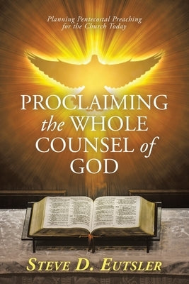 Proclaiming the Whole Counsel of God: Planning Pentecostal Preaching for the Church Today by Eutsler, Steve D.