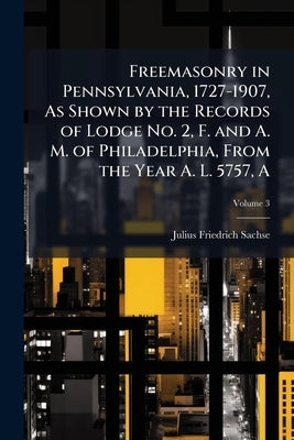 Freemasonry in Pennsylvania, 1727-1907, As Shown by the Records of Lodge No. 2, F. and A. M. of Philadelphia, From the Year A. L. 5757, A; Volume 3 by Sachse, Julius Friedrich