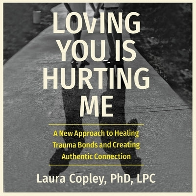 Loving You Is Hurting Me: A New Approach to Healing Trauma Bonds and Creating Authentic Connection by Copley, Laura