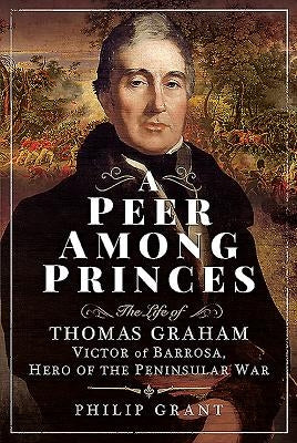 A Peer Among Princes: The Life of Thomas Graham, Victor of Barrosa, Hero of the Peninsular War by Grant, Philip