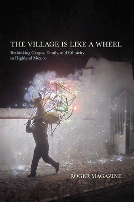 The Village Is Like a Wheel: Rethinking Cargos, Family, and Ethnicity in Highland Mexico by Magazine, Roger