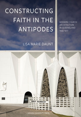 Constructing Faith in the Antipodes: Modern Church Architecture in Queensland 1945-1977 by Marie Daunt, Lisa