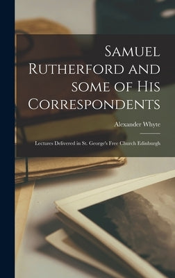 Samuel Rutherford and Some of His Correspondents; Lectures Delivered in St. George's Free Church Edinburgh by Whyte, Alexander 1836-1921
