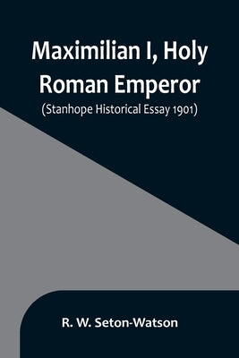 Maximilian I, Holy Roman Emperor; (Stanhope Historical Essay 1901) by W. Seton-Watson, R.