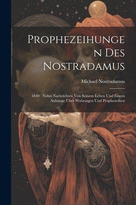Prophezeihungen Des Nostradamus: 1840: Nebst Nachrichten Von Seinem Leben Und Einem Anhange Über Wahrsagen Und Prophezeihen by Nostradamus, Michael